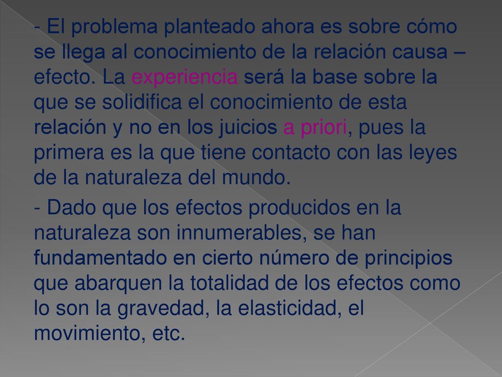- El problema planteado ahora es sobre cómo se llega al conocimiento de la relación causa – efecto. La experiencia será la base sobre la que se solidifica el conocimiento de esta relación y no en los juicios a priori, pues la primera es la que tiene contacto con las leyes de la naturaleza del mundo.