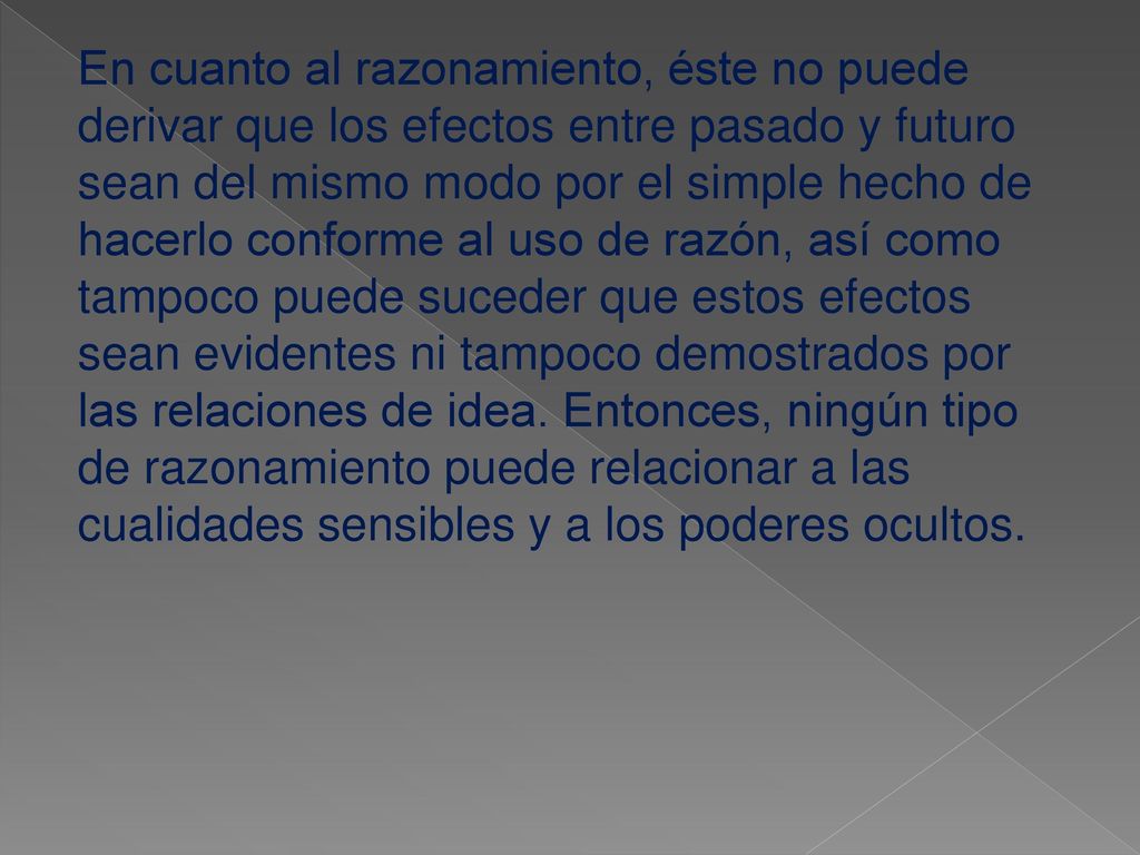En cuanto al razonamiento, éste no puede derivar que los efectos entre pasado y futuro sean del mismo modo por el simple hecho de hacerlo conforme al uso de razón, así como tampoco puede suceder que estos efectos sean evidentes ni tampoco demostrados por las relaciones de idea.