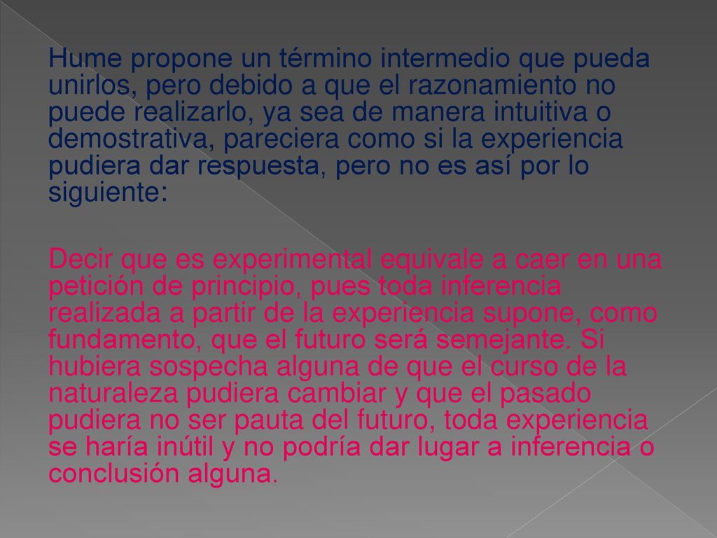 Hume propone un término intermedio que pueda unirlos, pero debido a que el razonamiento no puede realizarlo, ya sea de manera intuitiva o demostrativa, pareciera como si la experiencia pudiera dar respuesta, pero no es así por lo siguiente: Decir que es experimental equivale a caer en una petición de principio, pues toda inferencia realizada a partir de la experiencia supone, como fundamento, que el futuro será semejante.