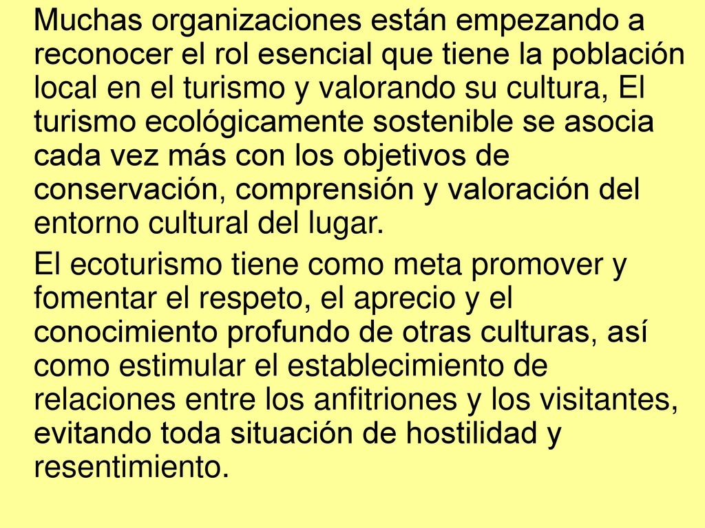 Muchas organizaciones están empezando a reconocer el rol esencial que tiene la población local en el turismo y valorando su cultura, El turismo ecológicamente sostenible se asocia cada vez más con los objetivos de conservación, comprensión y valoración del entorno cultural del lugar.
