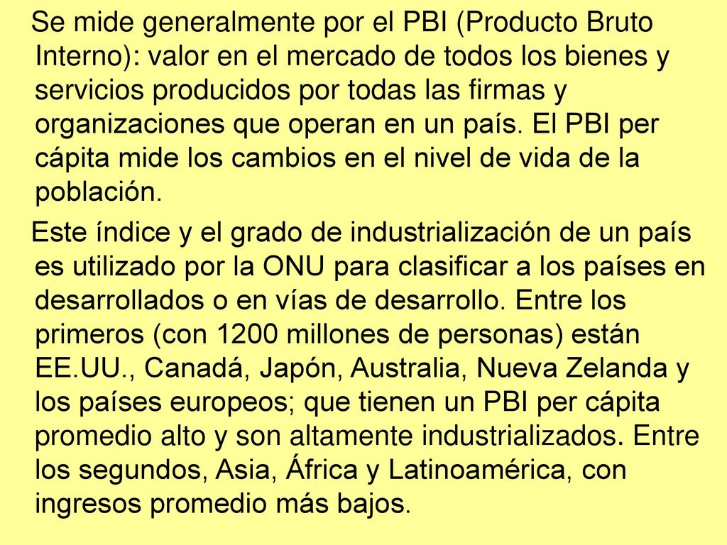Se mide generalmente por el PBI (Producto Bruto Interno): valor en el mercado de todos los bienes y servicios producidos por todas las firmas y organizaciones que operan en un país. El PBI per cápita mide los cambios en el nivel de vida de la población.
