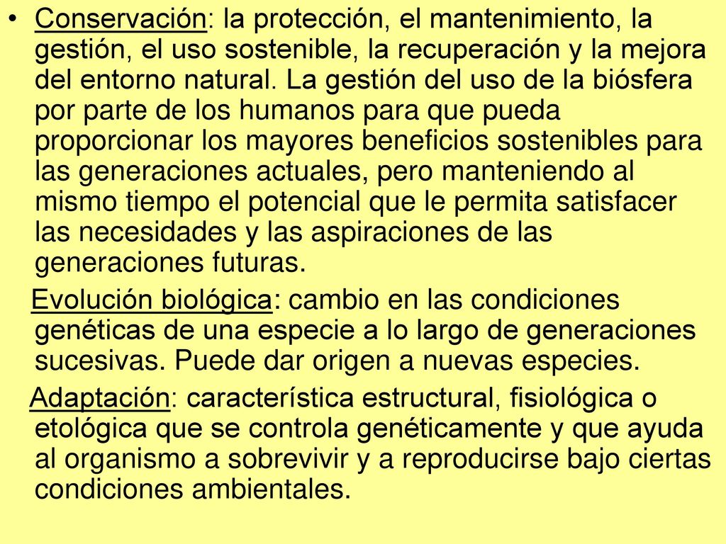 Conservación: la protección, el mantenimiento, la gestión, el uso sostenible, la recuperación y la mejora del entorno natural. La gestión del uso de la biósfera por parte de los humanos para que pueda proporcionar los mayores beneficios sostenibles para las generaciones actuales, pero manteniendo al mismo tiempo el potencial que le permita satisfacer las necesidades y las aspiraciones de las generaciones futuras.