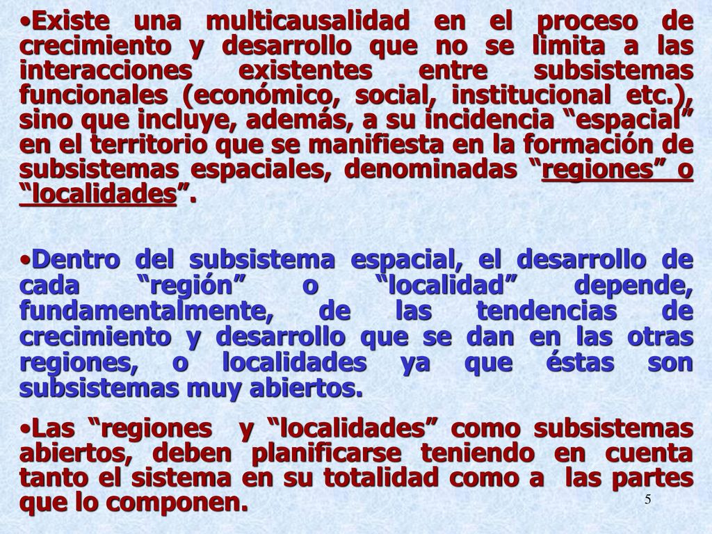 Existe una multicausalidad en el proceso de crecimiento y desarrollo que no se limita a las interacciones existentes entre subsistemas funcionales (económico, social, institucional etc.), sino que incluye, además, a su incidencia espacial en el territorio que se manifiesta en la formación de subsistemas espaciales, denominadas regiones o localidades .