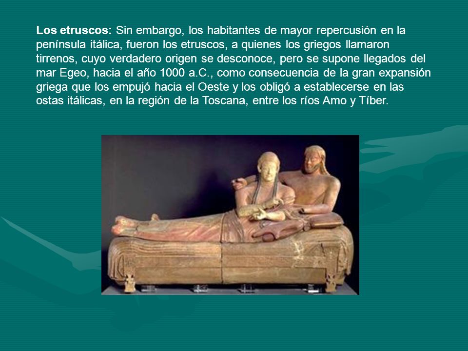Los etruscos: Sin embargo, los habitantes de mayor repercusión en la península itálica, fueron los etruscos, a quienes los griegos llamaron tirrenos, cuyo verdadero origen se desconoce, pero se supone llegados del mar Egeo, hacia el año 1000 a.C., como consecuencia de la gran expansión griega que los empujó hacia el Oeste y los obligó a establecerse en las ostas itálicas, en la región de la Toscana, entre los ríos Amo y Tíber.