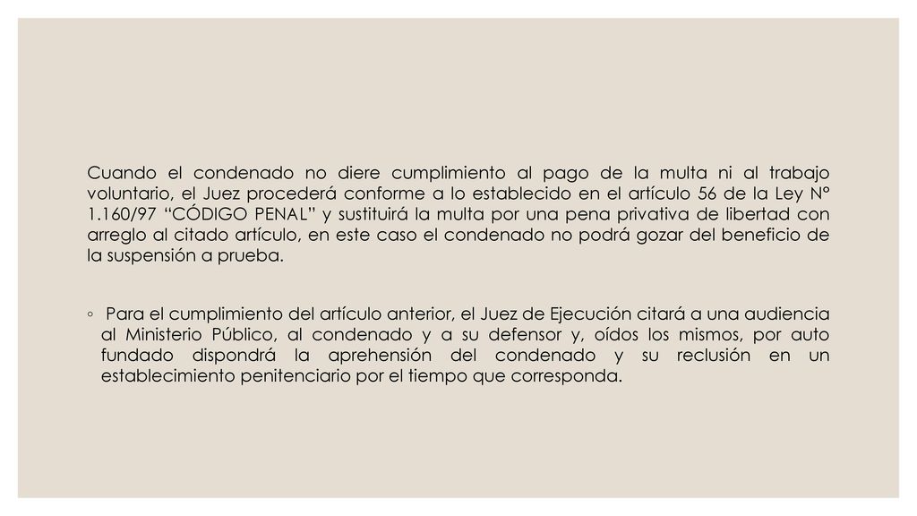 Cuando el condenado no diere cumplimiento al pago de la multa ni al trabajo voluntario, el Juez procederá conforme a lo establecido en el artículo 56 de la Ley N° 1.160/97 CÓDIGO PENAL y sustituirá la multa por una pena privativa de libertad con arreglo al citado artículo, en este caso el condenado no podrá gozar del beneficio de la suspensión a prueba.