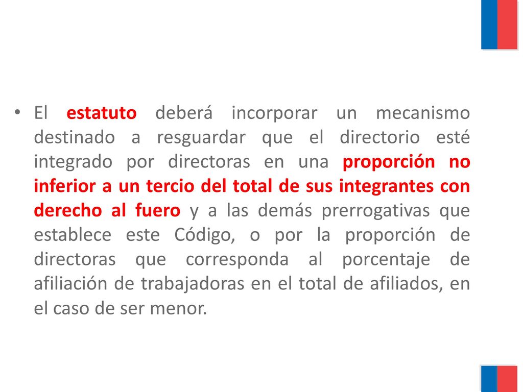 El estatuto deberá incorporar un mecanismo destinado a resguardar que el directorio esté integrado por directoras en una proporción no inferior a un tercio del total de sus integrantes con derecho al fuero y a las demás prerrogativas que establece este Código, o por la proporción de directoras que corresponda al porcentaje de afiliación de trabajadoras en el total de afiliados, en el caso de ser menor.
