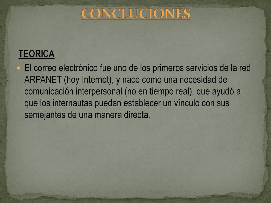 CONCLUCIONES TEORICA El correo electrónico fue uno de los primeros servicios de la red ARPANET (hoy Internet), y nace como una necesidad de comunicación interpersonal (no en tiempo real), que ayudó a que los internautas puedan establecer un vínculo con sus semejantes de una manera directa. PEDAGOGICA El correo electrónico es un importante medio de comunicación, es una herramienta muy utilizada hoy en día para transferir información entre docente- estudiante, intercambiando ideas, documentos y facilitando así el proceso de enseñanza-aprendizaje, acortando tiempo y distancia que pueden existir entre ellas. PRACTICA El correo electrónico hay que darle el uso adecuado a manera que el docente logre incorporar esta herramienta en el proceso enseñanza aprendizaje adaptándola al medio social del estudiante y esta pueda alcanzar y llevar a la práctica los conocimientos adquiridos y procese la información actuando de una manera responsable CONCLUCIONES