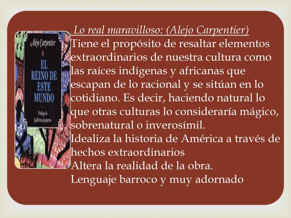 Lo real maravilloso: (Alejo Carpentier) Tiene el propósito de resaltar elementos extraordinarios de nuestra cultura como las raíces indígenas y africanas que escapan de lo racional y se sitúan en lo cotidiano.