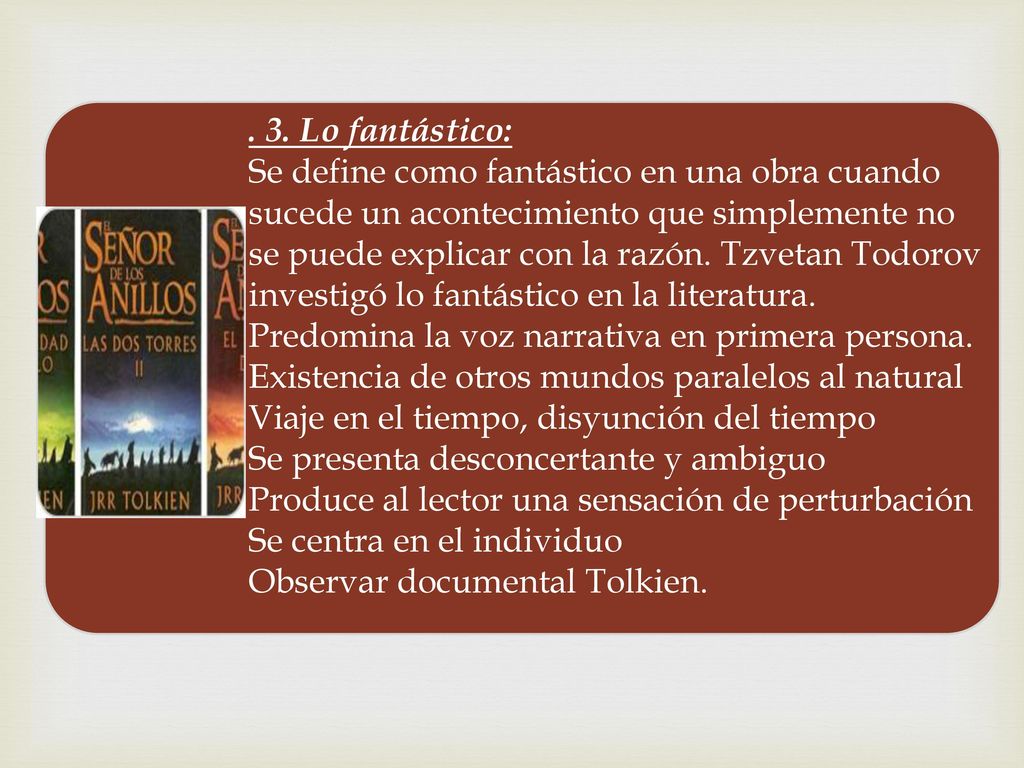 . 3. Lo fantástico: Se define como fantástico en una obra cuando sucede un acontecimiento que simplemente no se puede explicar con la razón. Tzvetan Todorov investigó lo fantástico en la literatura. Predomina la voz narrativa en primera persona. Existencia de otros mundos paralelos al natural Viaje en el tiempo, disyunción del tiempo Se presenta desconcertante y ambiguo Produce al lector una sensación de perturbación Se centra en el individuo