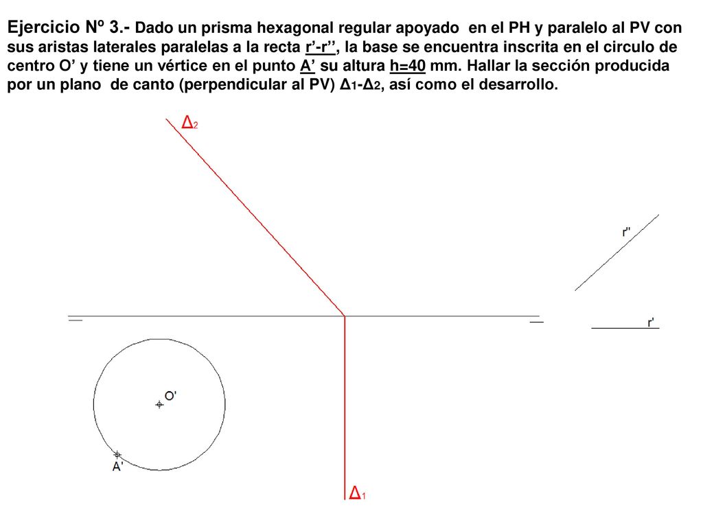 Ejercicio Nº 3.- Dado un prisma hexagonal regular apoyado en el PH y paralelo al PV con sus aristas laterales paralelas a la recta r’-r’’, la base se encuentra inscrita en el circulo de centro O’ y tiene un vértice en el punto A’ su altura h=40 mm.