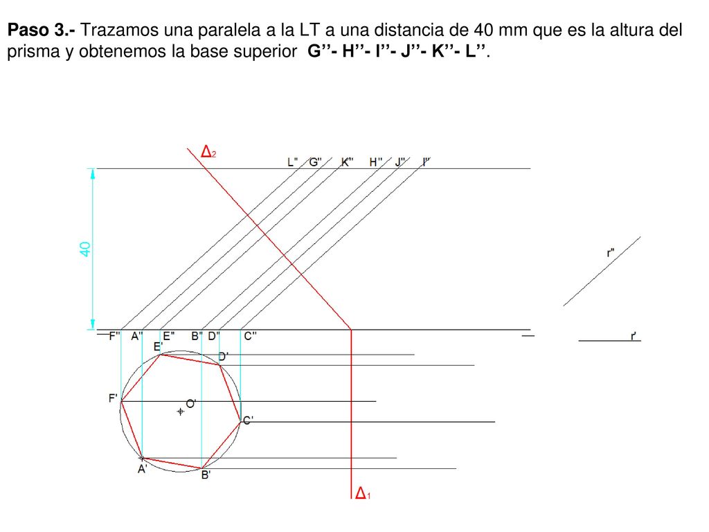 Paso 3.- Trazamos una paralela a la LT a una distancia de 40 mm que es la altura del prisma y obtenemos la base superior G’’- H’’- I’’- J’’- K’’- L’’.