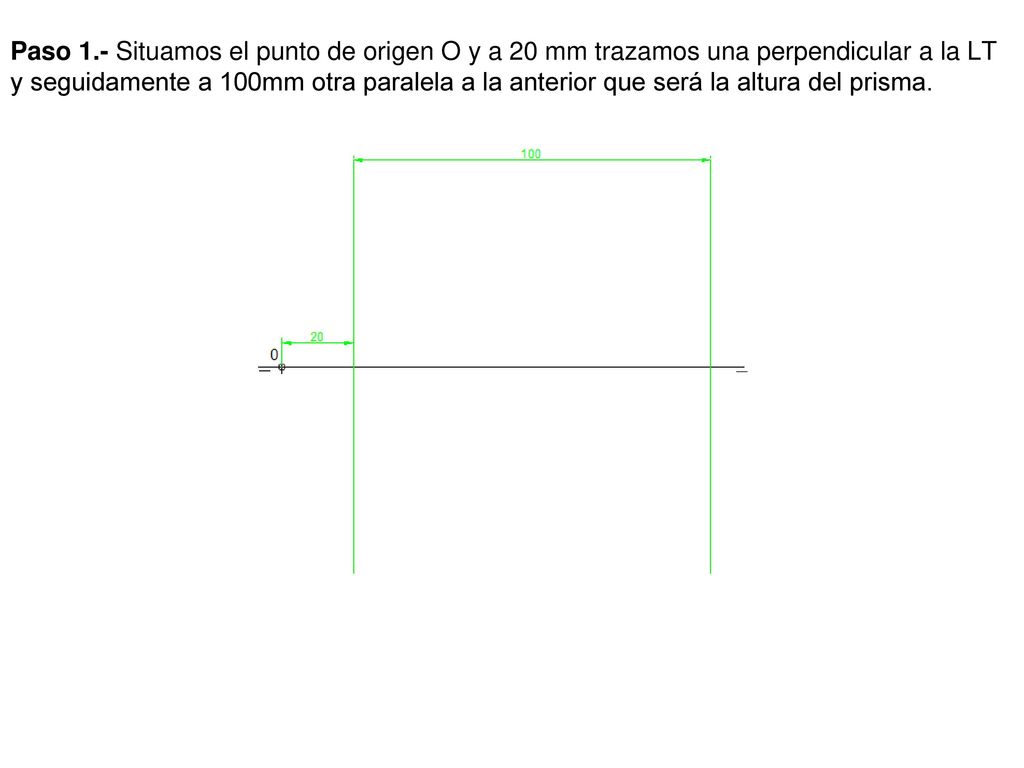 Paso 1.- Situamos el punto de origen O y a 20 mm trazamos una perpendicular a la LT y seguidamente a 100mm otra paralela a la anterior que será la altura del prisma.