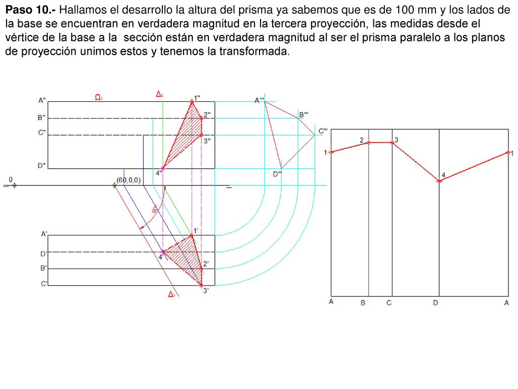 Paso 10.- Hallamos el desarrollo la altura del prisma ya sabemos que es de 100 mm y los lados de la base se encuentran en verdadera magnitud en la tercera proyección, las medidas desde el vértice de la base a la sección están en verdadera magnitud al ser el prisma paralelo a los planos de proyección unimos estos y tenemos la transformada.