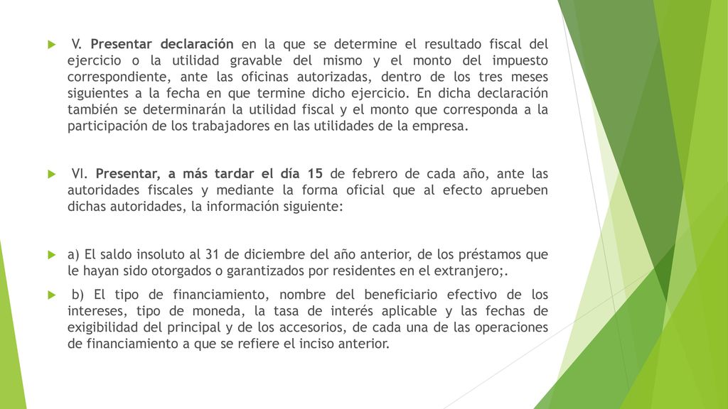V. Presentar declaración en la que se determine el resultado fiscal del ejercicio o la utilidad gravable del mismo y el monto del impuesto correspondiente, ante las oficinas autorizadas, dentro de los tres meses siguientes a la fecha en que termine dicho ejercicio. En dicha declaración también se determinarán la utilidad fiscal y el monto que corresponda a la participación de los trabajadores en las utilidades de la empresa.