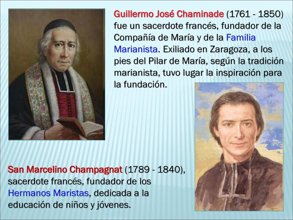 Guillermo José Chaminade ( ) fue un sacerdote francés, fundador de la Compañía de María y de la Familia Marianista. Exiliado en Zaragoza, a los pies del Pilar de María, según la tradición marianista, tuvo lugar la inspiración para la fundación.