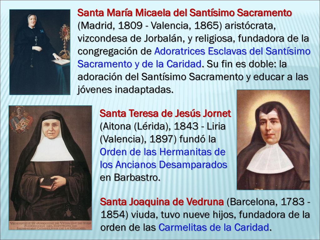 Santa María Micaela del Santísimo Sacramento (Madrid, Valencia, 1865) aristócrata, vizcondesa de Jorbalán, y religiosa, fundadora de la congregación de Adoratrices Esclavas del Santísimo Sacramento y de la Caridad. Su fin es doble: la adoración del Santísimo Sacramento y educar a las jóvenes inadaptadas.