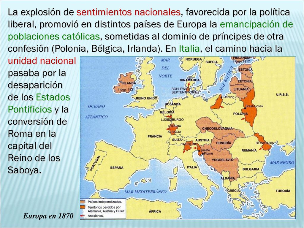 La explosión de sentimientos nacionales, favorecida por la política liberal, promovió en distintos países de Europa la emancipación de poblaciones católicas, sometidas al dominio de príncipes de otra confesión (Polonia, Bélgica, Irlanda). En Italia, el camino hacia la unidad nacional pasaba por la desaparición de los Estados Pontificios y la conversión de Roma en la capital del Reino de los Saboya.
