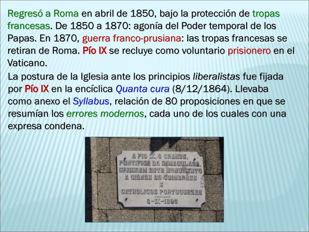 Regresó a Roma en abril de 1850, bajo la protección de tropas francesas. De 1850 a 1870: agonía del Poder temporal de los Papas. En 1870, guerra franco-prusiana: las tropas francesas se retiran de Roma. Pío IX se recluye como voluntario prisionero en el Vaticano.