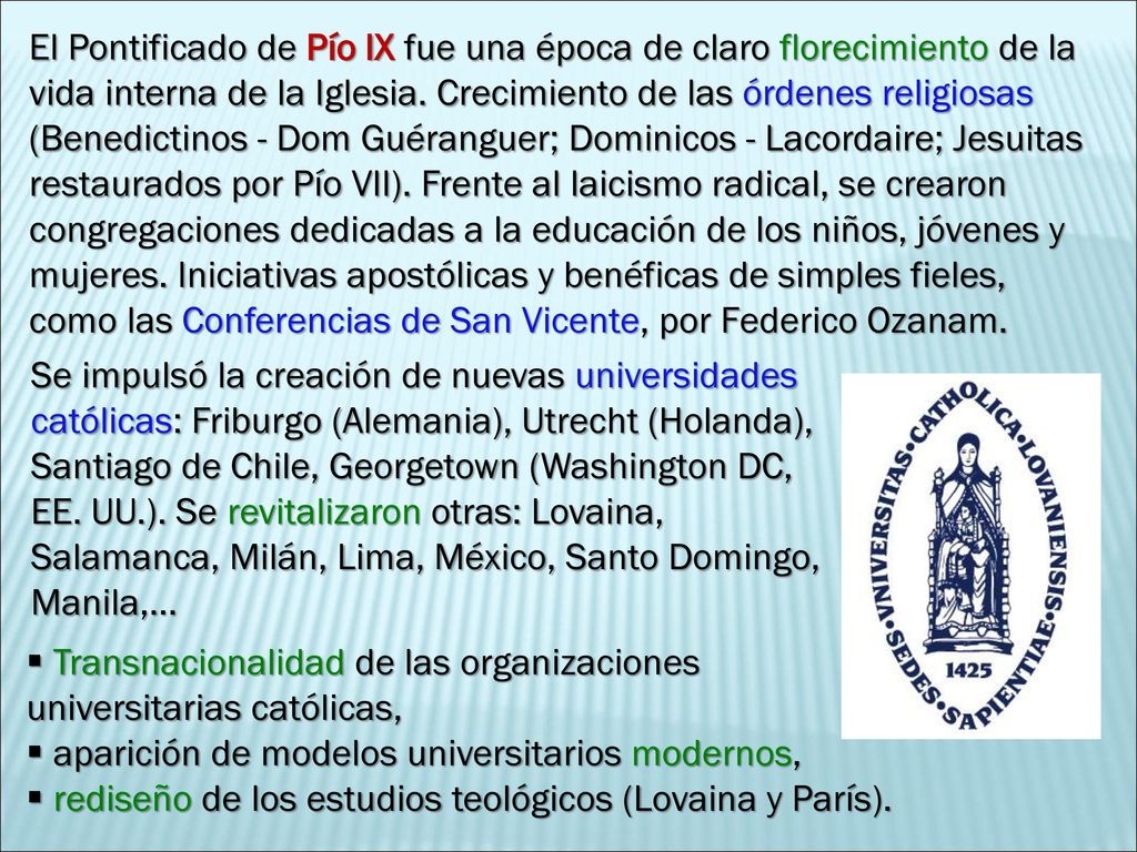 El Pontificado de Pío IX fue una época de claro florecimiento de la vida interna de la Iglesia. Crecimiento de las órdenes religiosas (Benedictinos - Dom Guéranguer; Dominicos - Lacordaire; Jesuitas restaurados por Pío VII). Frente al laicismo radical, se crearon congregaciones dedicadas a la educación de los niños, jóvenes y mujeres. Iniciativas apostólicas y benéficas de simples fieles, como las Conferencias de San Vicente, por Federico Ozanam.