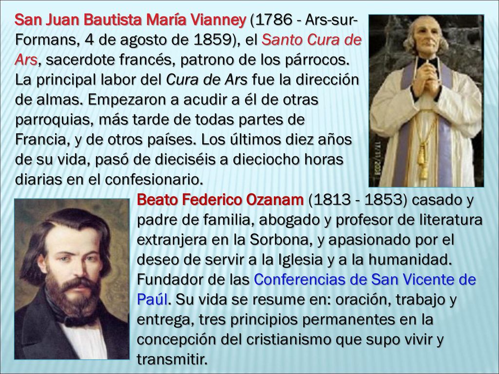 San Juan Bautista María Vianney ( Ars-sur-Formans, 4 de agosto de 1859), el Santo Cura de Ars, sacerdote francés, patrono de los párrocos. La principal labor del Cura de Ars fue la dirección de almas. Empezaron a acudir a él de otras parroquias, más tarde de todas partes de Francia, y de otros países. Los últimos diez años de su vida, pasó de dieciséis a dieciocho horas diarias en el confesionario.