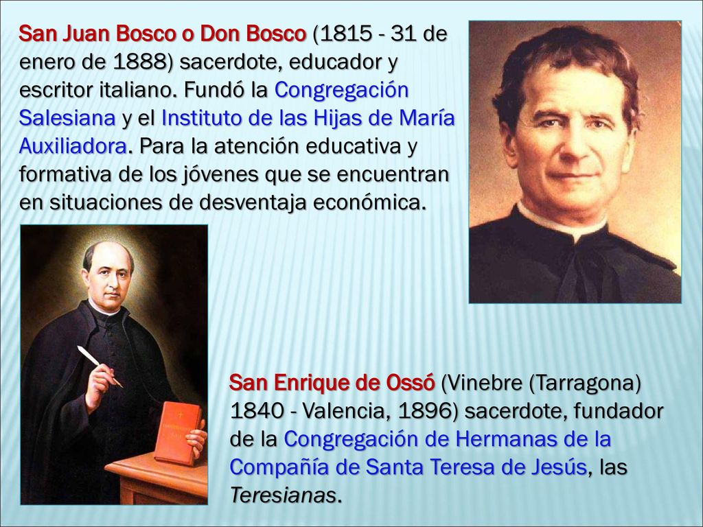 San Juan Bosco o Don Bosco ( de enero de 1888) sacerdote, educador y escritor italiano. Fundó la Congregación Salesiana y el Instituto de las Hijas de María Auxiliadora. Para la atención educativa y formativa de los jóvenes que se encuentran en situaciones de desventaja económica.