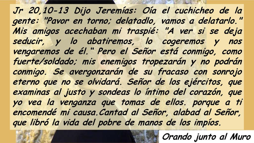 Jr 20,10-13 Dijo Jeremías: Oía el cuchicheo de la gente: Pavor en torno; delatadlo, vamos a delatarlo. Mis amigos acechaban mi traspié: A ver si se deja seducir, y lo abatiremos, lo cogeremos y nos vengaremos de él. Pero el Señor está conmigo, como fuerte/soldado; mis enemigos tropezarán y no podrán conmigo. Se avergonzarán de su fracaso con sonrojo eterno que no se olvidará. Señor de los ejércitos, que examinas al justo y sondeas lo íntimo del corazón, que yo vea la venganza que tomas de ellos. porque a ti encomendé mi causa.Cantad al Señor, alabad al Señor, que libró la vida del pobre de manos de los impíos.