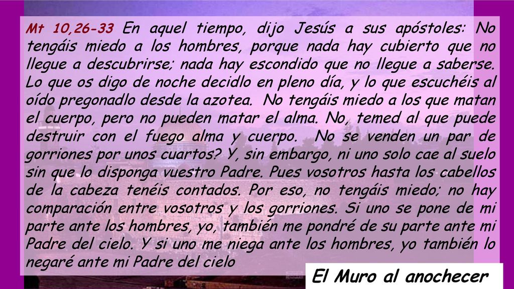 Mt 10,26-33 En aquel tiempo, dijo Jesús a sus apóstoles: No tengáis miedo a los hombres, porque nada hay cubierto que no llegue a descubrirse; nada hay escondido que no llegue a saberse. Lo que os digo de noche decidlo en pleno día, y lo que escuchéis al oído pregonadlo desde la azotea. No tengáis miedo a los que matan el cuerpo, pero no pueden matar el alma. No, temed al que puede destruir con el fuego alma y cuerpo. No se venden un par de gorriones por unos cuartos Y, sin embargo, ni uno solo cae al suelo sin que lo disponga vuestro Padre. Pues vosotros hasta los cabellos de la cabeza tenéis contados. Por eso, no tengáis miedo; no hay comparación entre vosotros y los gorriones. Si uno se pone de mi parte ante los hombres, yo, también me pondré de su parte ante mi Padre del cielo. Y si uno me niega ante los hombres, yo también lo negaré ante mi Padre del cielo