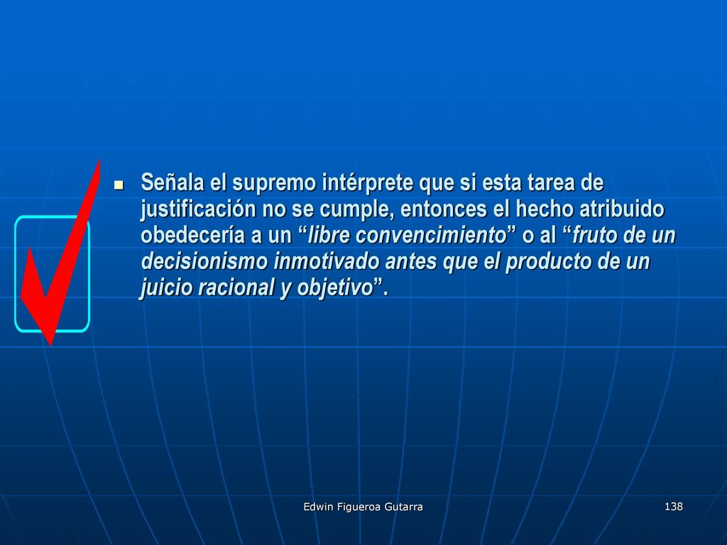 Señala el supremo intérprete que si esta tarea de justificación no se cumple, entonces el hecho atribuido obedecería a un libre convencimiento o al fruto de un decisionismo inmotivado antes que el producto de un juicio racional y objetivo .