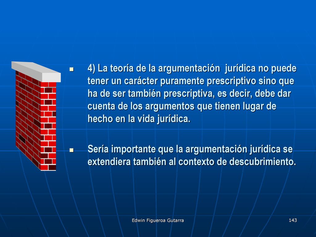 4) La teoría de la argumentación jurídica no puede tener un carácter puramente prescriptivo sino que ha de ser también prescriptiva, es decir, debe dar cuenta de los argumentos que tienen lugar de hecho en la vida jurídica.