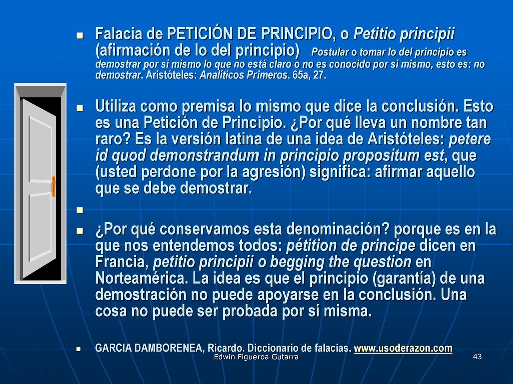 Falacia de PETICIÓN DE PRINCIPIO, o Petitio principii (afirmación de lo del principio) Postular o tomar lo del principio es demostrar por sí mismo lo que no está claro o no es conocido por sí mismo, esto es: no demostrar. Aristóteles: Analíticos Primeros. 65a, 27.