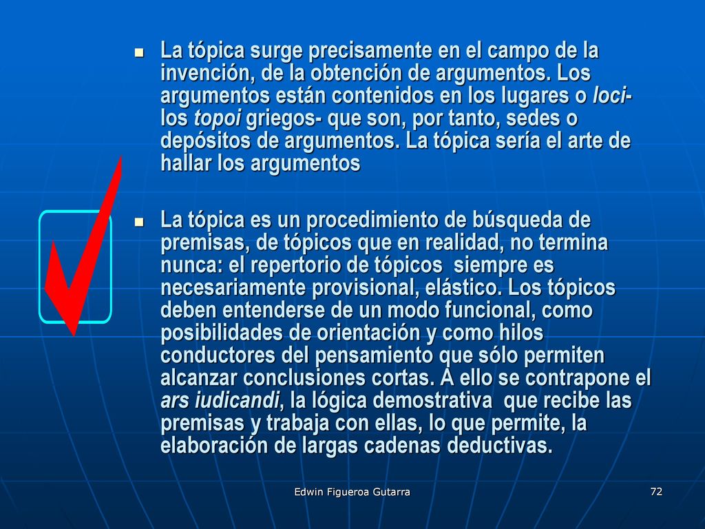 La tópica surge precisamente en el campo de la invención, de la obtención de argumentos. Los argumentos están contenidos en los lugares o loci- los topoi griegos- que son, por tanto, sedes o depósitos de argumentos. La tópica sería el arte de hallar los argumentos