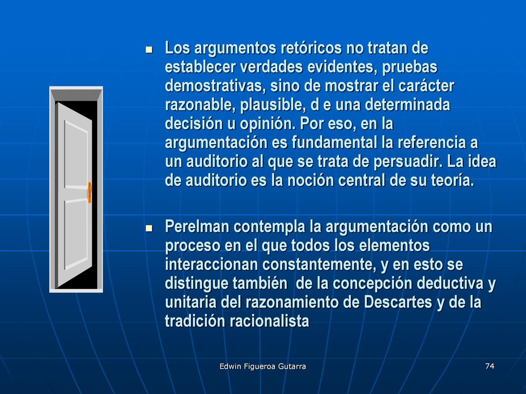 Los argumentos retóricos no tratan de establecer verdades evidentes, pruebas demostrativas, sino de mostrar el carácter razonable, plausible, d e una determinada decisión u opinión. Por eso, en la argumentación es fundamental la referencia a un auditorio al que se trata de persuadir. La idea de auditorio es la noción central de su teoría.