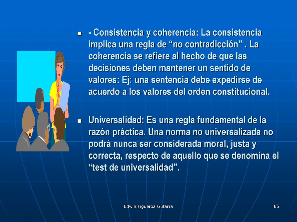 - Consistencia y coherencia: La consistencia implica una regla de no contradicción . La coherencia se refiere al hecho de que las decisiones deben mantener un sentido de valores: Ej: una sentencia debe expedirse de acuerdo a los valores del orden constitucional.