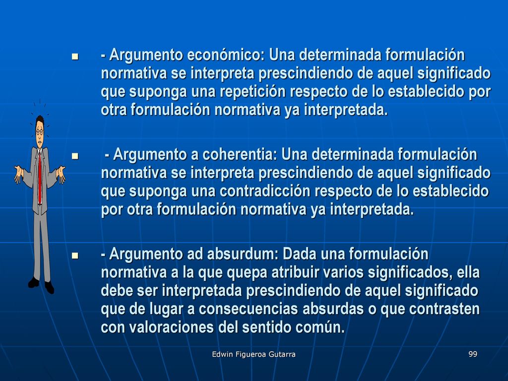 - Argumento económico: Una determinada formulación normativa se interpreta prescindiendo de aquel significado que suponga una repetición respecto de lo establecido por otra formulación normativa ya interpretada.