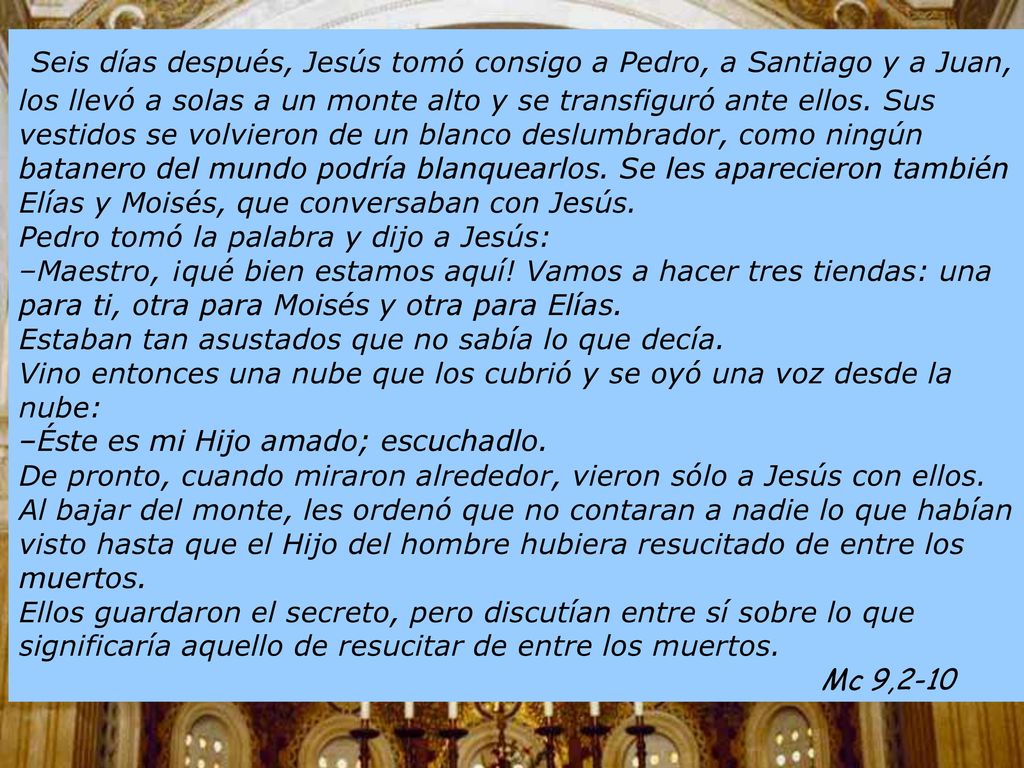 Seis días después, Jesús tomó consigo a Pedro, a Santiago y a Juan, los llevó a solas a un monte alto y se transfiguró ante ellos. Sus vestidos se volvieron de un blanco deslumbrador, como ningún batanero del mundo podría blanquearlos. Se les aparecieron también Elías y Moisés, que conversaban con Jesús. Pedro tomó la palabra y dijo a Jesús: –Maestro, ¡qué bien estamos aquí! Vamos a hacer tres tiendas: una para ti, otra para Moisés y otra para Elías. Estaban tan asustados que no sabía lo que decía. Vino entonces una nube que los cubrió y se oyó una voz desde la nube: –Éste es mi Hijo amado; escuchadlo.