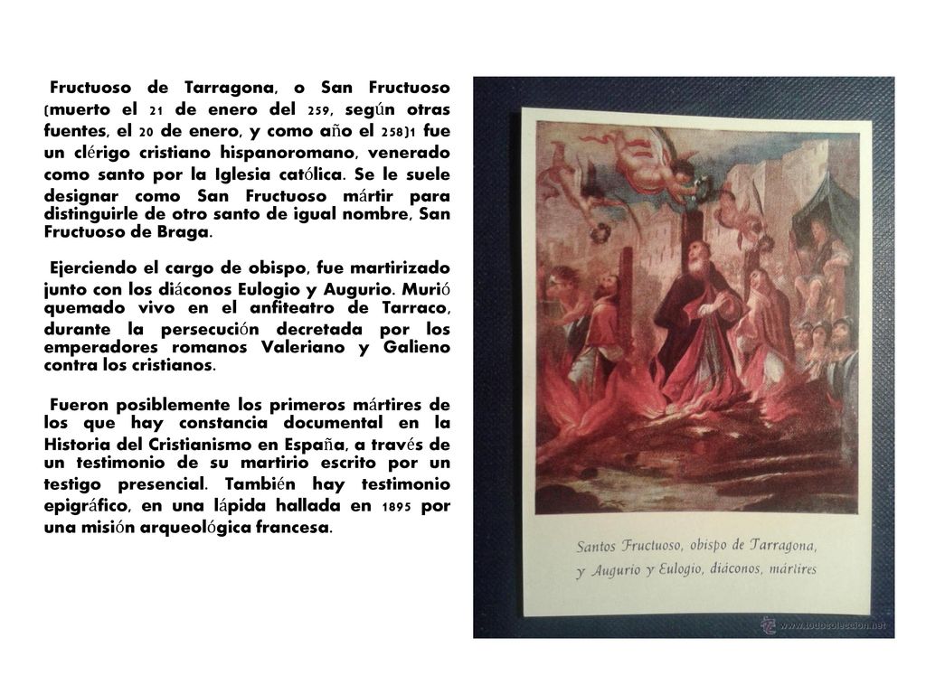 Fructuoso de Tarragona, o San Fructuoso (muerto el 21 de enero del 259, según otras fuentes, el 20 de enero, y como año el 258)1 fue un clérigo cristiano hispanoromano, venerado como santo por la Iglesia católica. Se le suele designar como San Fructuoso mártir para distinguirle de otro santo de igual nombre, San Fructuoso de Braga.