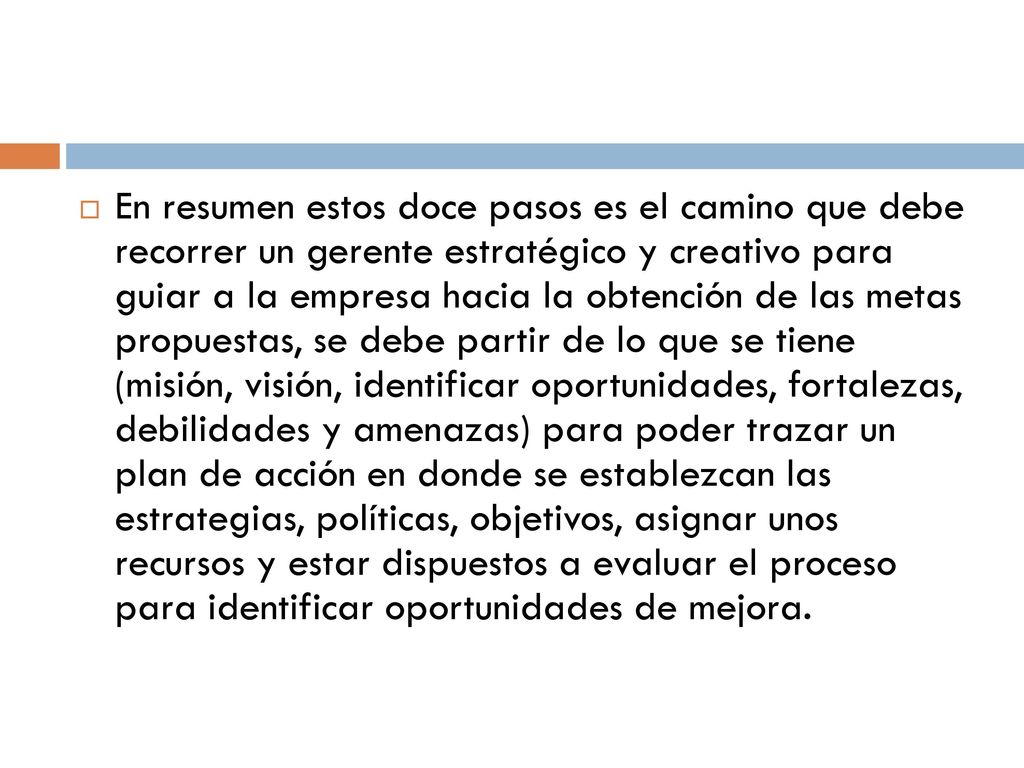 En resumen estos doce pasos es el camino que debe recorrer un gerente estratégico y creativo para guiar a la empresa hacia la obtención de las metas propuestas, se debe partir de lo que se tiene (misión, visión, identificar oportunidades, fortalezas, debilidades y amenazas) para poder trazar un plan de acción en donde se establezcan las estrategias, políticas, objetivos, asignar unos recursos y estar dispuestos a evaluar el proceso para identificar oportunidades de mejora.