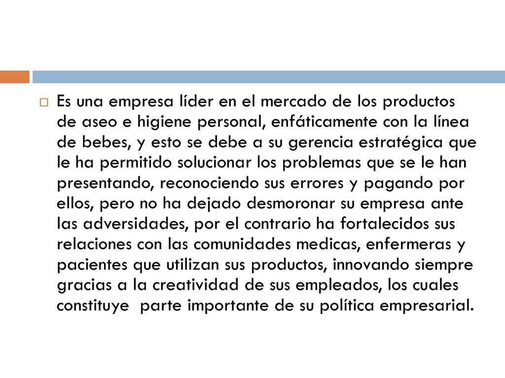 Es una empresa líder en el mercado de los productos de aseo e higiene personal, enfáticamente con la línea de bebes, y esto se debe a su gerencia estratégica que le ha permitido solucionar los problemas que se le han presentando, reconociendo sus errores y pagando por ellos, pero no ha dejado desmoronar su empresa ante las adversidades, por el contrario ha fortalecidos sus relaciones con las comunidades medicas, enfermeras y pacientes que utilizan sus productos, innovando siempre gracias a la creatividad de sus empleados, los cuales constituye parte importante de su política empresarial.