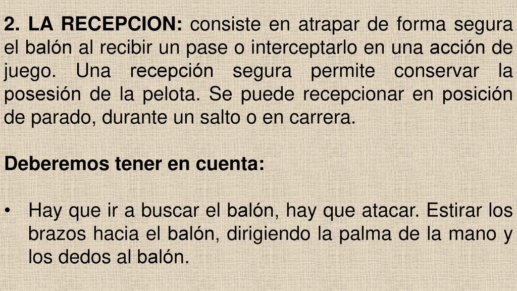 2. LA RECEPCION: consiste en atrapar de forma segura el balón al recibir un pase o interceptarlo en una acción de juego. Una recepción segura permite conservar la posesión de la pelota. Se puede recepcionar en posición de parado, durante un salto o en carrera.