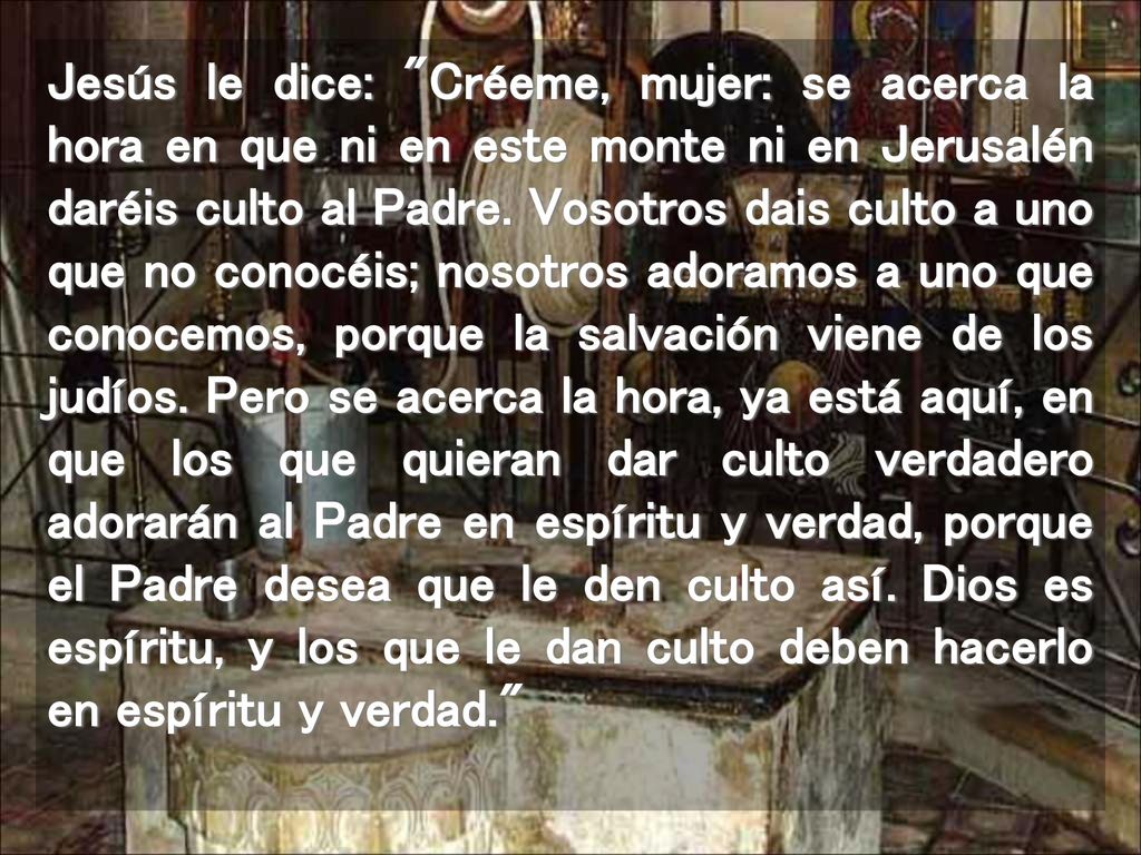 Jesús le dice: Créeme, mujer: se acerca la hora en que ni en este monte ni en Jerusalén daréis culto al Padre.