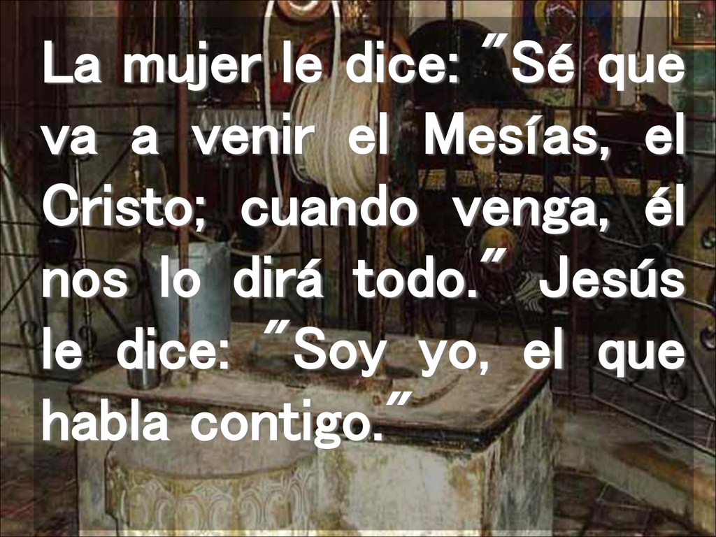 La mujer le dice: Sé que va a venir el Mesías, el Cristo; cuando venga, él nos lo dirá todo. Jesús le dice: Soy yo, el que habla contigo.