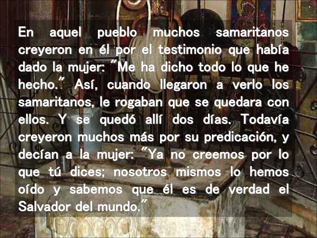 En aquel pueblo muchos samaritanos creyeron en él por el testimonio que había dado la mujer: Me ha dicho todo lo que he hecho. Así, cuando llegaron a verlo los samaritanos, le rogaban que se quedara con ellos.