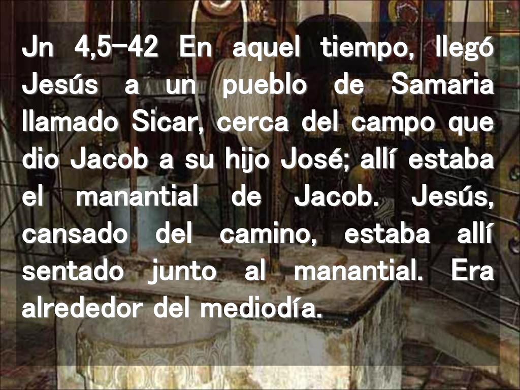 Jn 4,5-42 En aquel tiempo, llegó Jesús a un pueblo de Samaria llamado Sicar, cerca del campo que dio Jacob a su hijo José; allí estaba el manantial de Jacob.