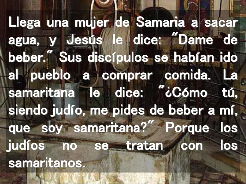 Llega una mujer de Samaria a sacar agua, y Jesús le dice: Dame de beber. Sus discípulos se habían ido al pueblo a comprar comida.