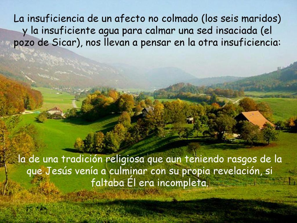 La insuficiencia de un afecto no colmado (los seis maridos) y la insuficiente agua para calmar una sed insaciada (el pozo de Sicar), nos llevan a pensar en la otra insuficiencia: