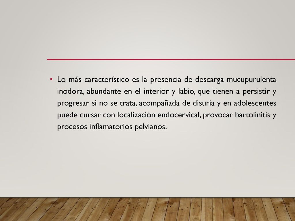 Lo más característico es la presencia de descarga mucupurulenta inodora, abundante en el interior y labio, que tienen a persistir y progresar si no se trata, acompañada de disuria y en adolescentes puede cursar con localización endocervical, provocar bartolinitis y procesos inflamatorios pelvianos.