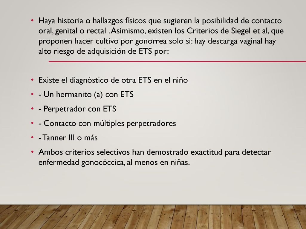 Haya historia o hallazgos físicos que sugieren la posibilidad de contacto oral, genital o rectal . Asimismo, existen los Criterios de Siegel et al, que proponen hacer cultivo por gonorrea solo si: hay descarga vaginal hay alto riesgo de adquisición de ETS por: