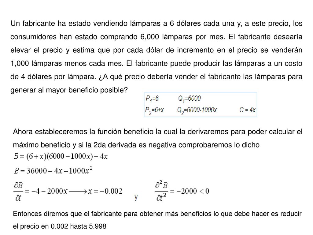 Un fabricante ha estado vendiendo lámparas a 6 dólares cada una y, a este precio, los consumidores han estado comprando 6,000 lámparas por mes. El fabricante desearía elevar el precio y estima que por cada dólar de incremento en el precio se venderán 1,000 lámparas menos cada mes. El fabricante puede producir las lámparas a un costo de 4 dólares por lámpara. ¿A qué precio debería vender el fabricante las lámparas para generar al mayor beneficio posible