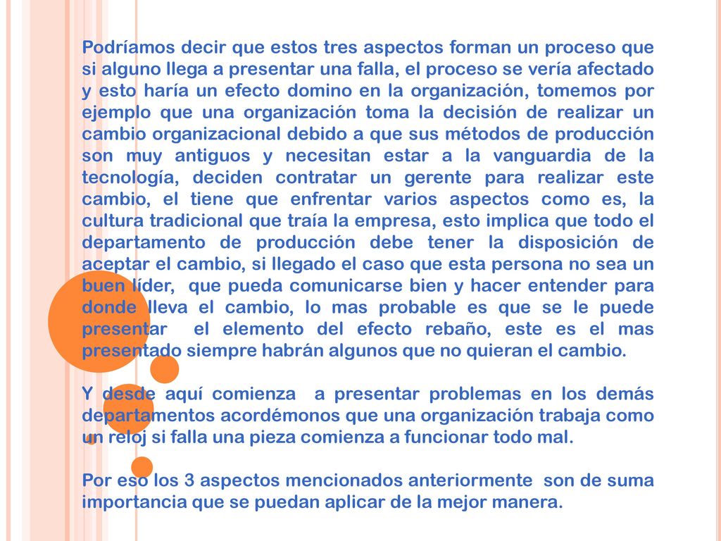 Podríamos decir que estos tres aspectos forman un proceso que si alguno llega a presentar una falla, el proceso se vería afectado y esto haría un efecto domino en la organización, tomemos por ejemplo que una organización toma la decisión de realizar un cambio organizacional debido a que sus métodos de producción son muy antiguos y necesitan estar a la vanguardia de la tecnología, deciden contratar un gerente para realizar este cambio, el tiene que enfrentar varios aspectos como es, la cultura tradicional que traía la empresa, esto implica que todo el departamento de producción debe tener la disposición de aceptar el cambio, si llegado el caso que esta persona no sea un buen líder, que pueda comunicarse bien y hacer entender para donde lleva el cambio, lo mas probable es que se le puede presentar el elemento del efecto rebaño, este es el mas presentado siempre habrán algunos que no quieran el cambio.