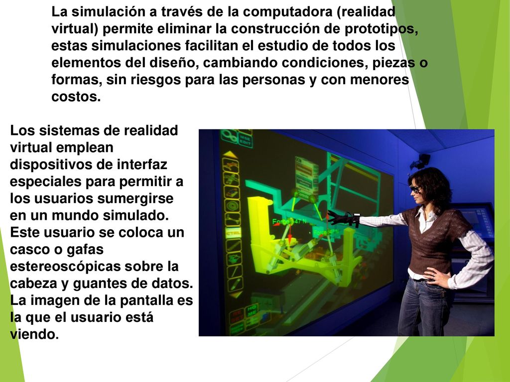 La simulación a través de la computadora (realidad virtual) permite eliminar la construcción de prototipos, estas simulaciones facilitan el estudio de todos los elementos del diseño, cambiando condiciones, piezas o formas, sin riesgos para las personas y con menores costos.